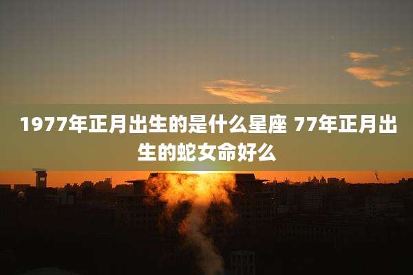 1977年正月出生的是什么星座 77年正月出生的蛇女命好么