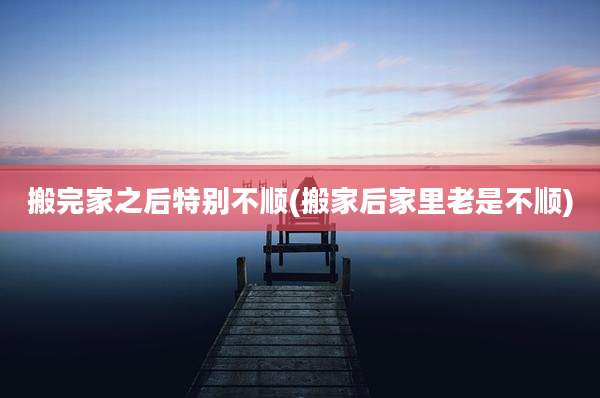 搬完家之后特别不顺(搬家后家里老是不顺)