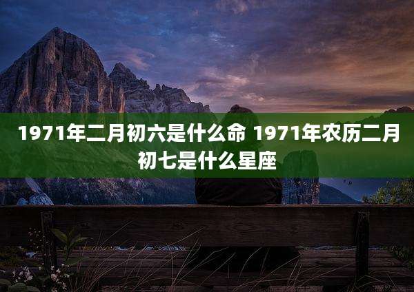 1971年二月初六是什么命 1971年农历二月初七是什么星座