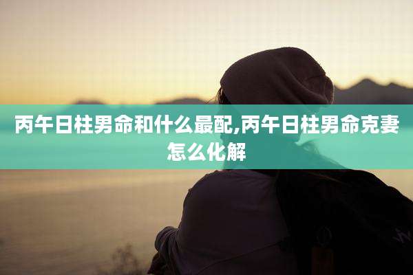 丙午日柱男命和什么最配,丙午日柱男命克妻怎么化解