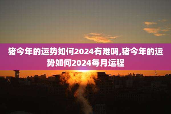 猪今年的运势如何2024有难吗,猪今年的运势如何2024每月运程