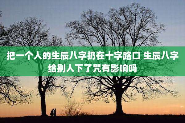 把一个人的生辰八字扔在十字路口 生辰八字给别人下了咒有影响吗