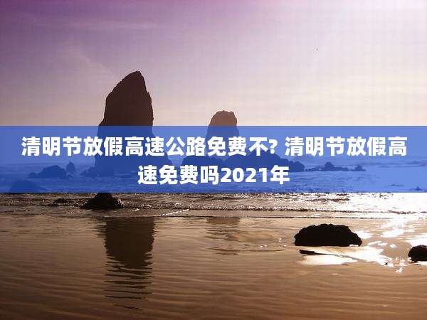 清明节放假高速公路免费不? 清明节放假高速免费吗2021年