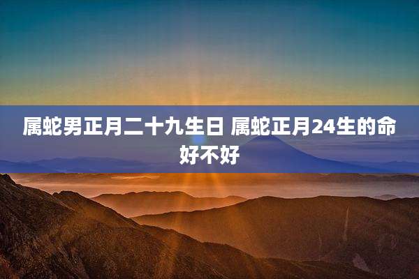 属蛇男正月二十九生日 属蛇正月24生的命好不好