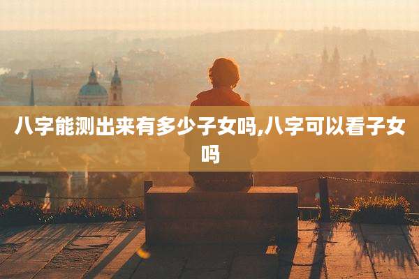 八字能测出来有多少子女吗,八字可以看子女吗