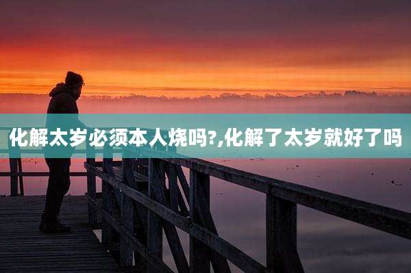 化解太岁必须本人烧吗?,化解了太岁就好了吗