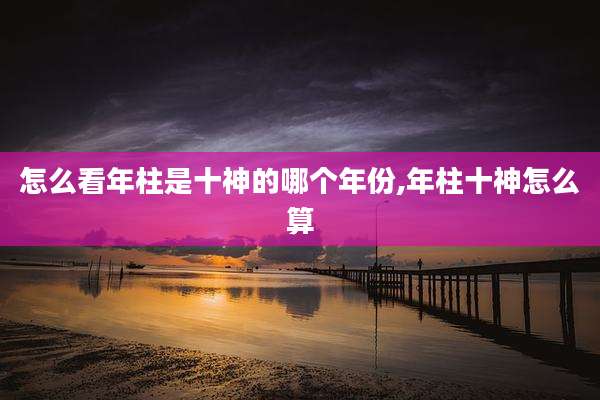 怎么看年柱是十神的哪个年份,年柱十神怎么算