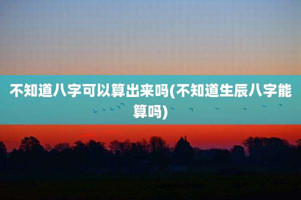 不知道八字可以算出来吗(不知道生辰八字能算吗)