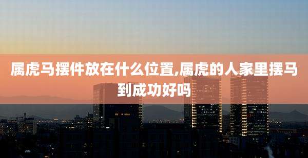 属虎马摆件放在什么位置,属虎的人家里摆马到成功好吗