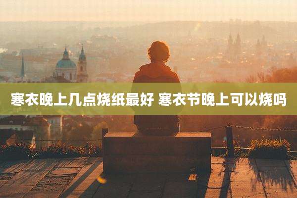 寒衣晚上几点烧纸最好 寒衣节晚上可以烧吗