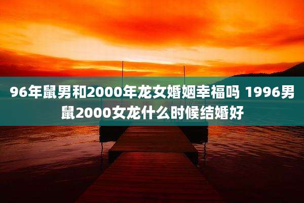 96年鼠男和2000年龙女婚姻幸福吗 1996男鼠2000女龙什么时候结婚好
