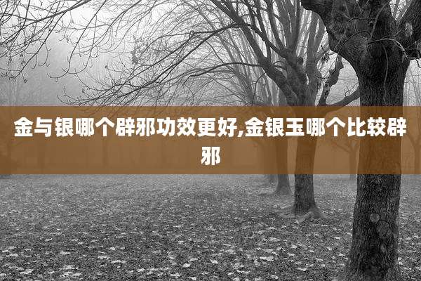 金与银哪个辟邪功效更好,金银玉哪个比较辟邪