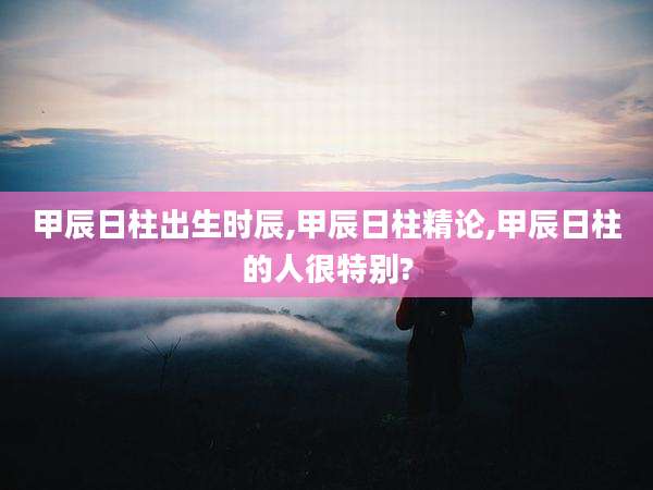 甲辰日柱出生时辰,甲辰日柱精论,甲辰日柱的人很特别?