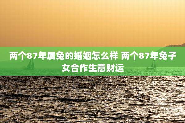 两个87年属兔的婚姻怎么样 两个87年兔子女合作生意财运