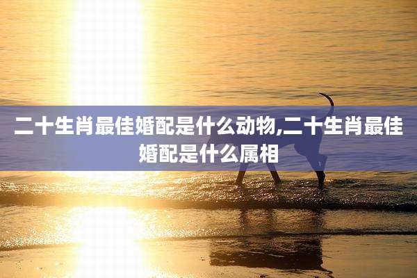 二十生肖最佳婚配是什么动物,二十生肖最佳婚配是什么属相