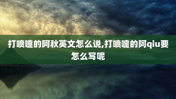 打喷嚏的阿秋英文怎么说,打喷嚏的阿qiu要怎么写呢