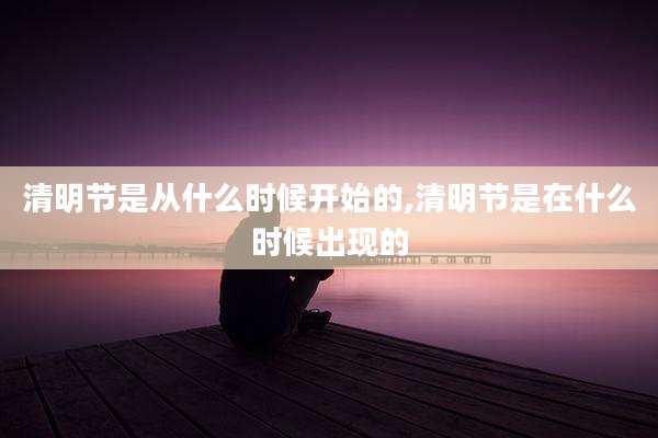 清明节是从什么时候开始的,清明节是在什么时候出现的