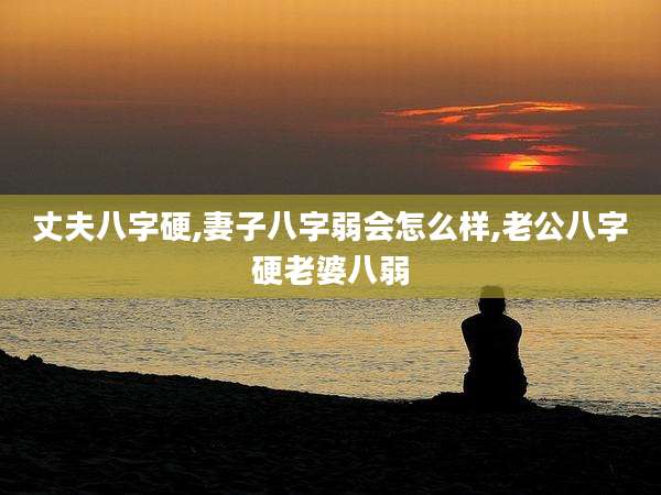 丈夫八字硬,妻子八字弱会怎么样,老公八字硬老婆八弱