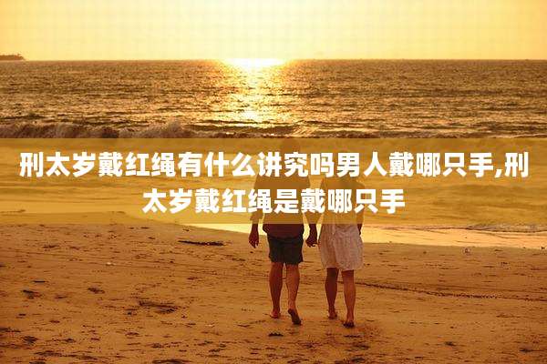 刑太岁戴红绳有什么讲究吗男人戴哪只手,刑太岁戴红绳是戴哪只手