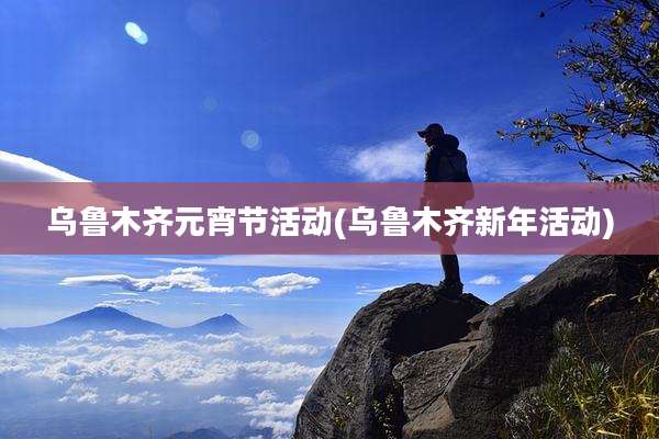 乌鲁木齐元宵节活动(乌鲁木齐新年活动)