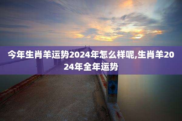 今年生肖羊运势2024年怎么样呢,生肖羊2024年全年运势