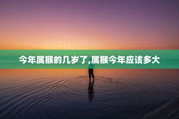今年属猴的几岁了,属猴今年应该多大