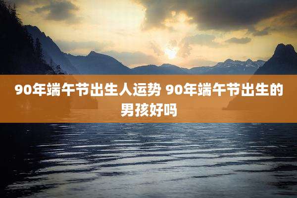 90年端午节出生人运势 90年端午节出生的男孩好吗