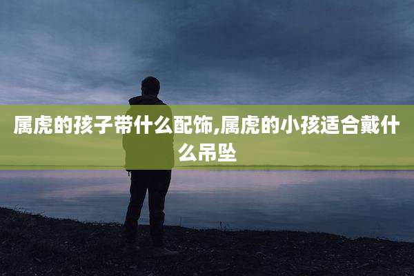 属虎的孩子带什么配饰,属虎的小孩适合戴什么吊坠