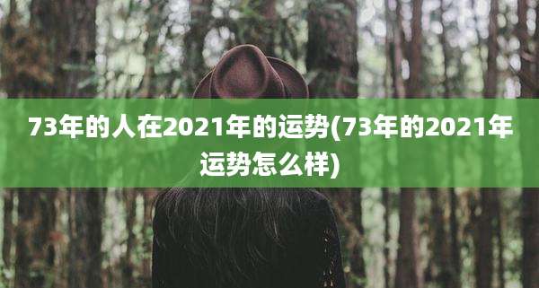 73年的人在2021年的运势(73年的2021年运势怎么样)