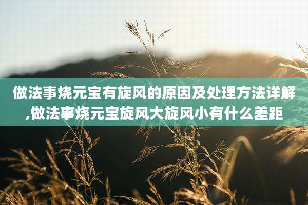 做法事烧元宝有旋风的原因及处理方法详解,做法事烧元宝旋风大旋风小有什么差距