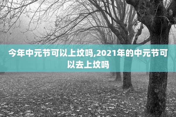 今年中元节可以上坟吗,2021年的中元节可以去上坟吗