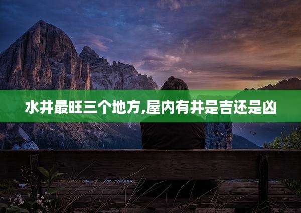 水井最旺三个地方,屋内有井是吉还是凶