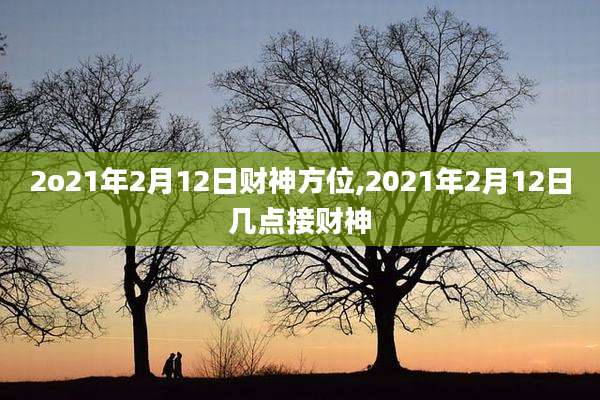 2o21年2月12日财神方位,2021年2月12日几点接财神