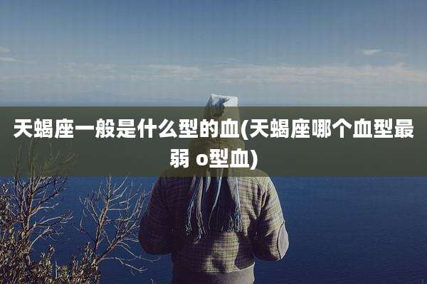 天蝎座一般是什么型的血(天蝎座哪个血型最弱 o型血)