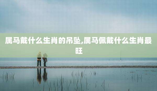 属马戴什么生肖的吊坠,属马佩戴什么生肖最旺