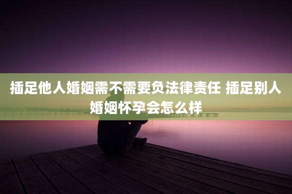 插足他人婚姻需不需要负法律责任 插足别人婚姻怀孕会怎么样