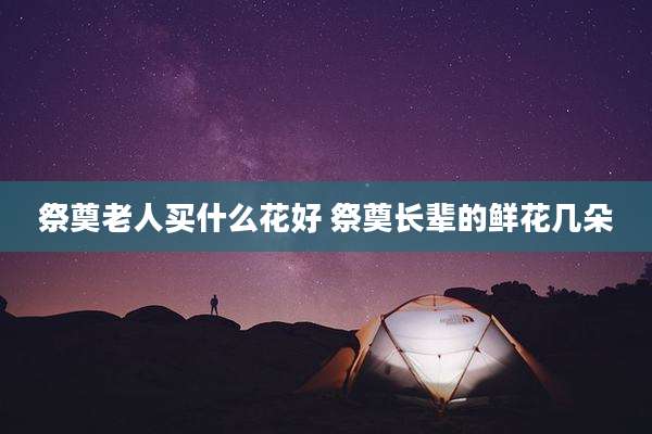 祭奠老人买什么花好 祭奠长辈的鲜花几朵