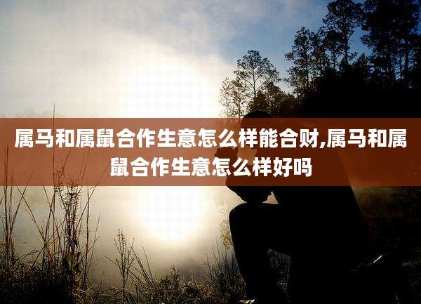 属马和属鼠合作生意怎么样能合财,属马和属鼠合作生意怎么样好吗