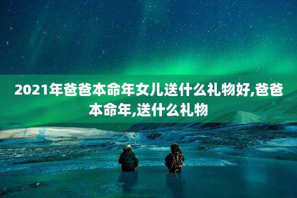 2021年爸爸本命年女儿送什么礼物好,爸爸本命年,送什么礼物