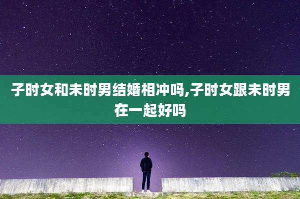 子时女和未时男结婚相冲吗,子时女跟未时男在一起好吗