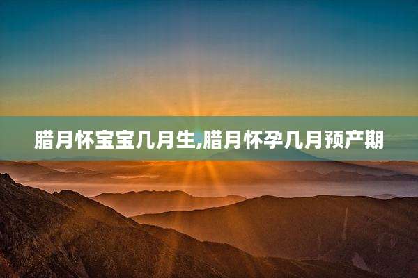 腊月怀宝宝几月生,腊月怀孕几月预产期