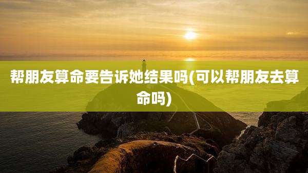 帮朋友算命要告诉她结果吗(可以帮朋友去算命吗)