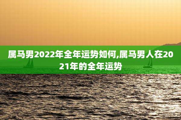 属马男2022年全年运势如何,属马男人在2021年的全年运势
