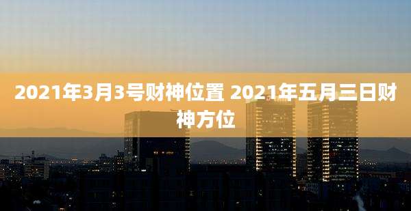 2021年3月3号财神位置 2021年五月三日财神方位