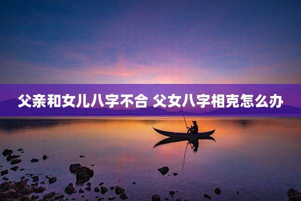 父亲和女儿八字不合 父女八字相克怎么办