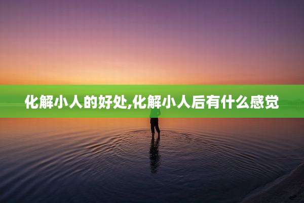 化解小人的好处,化解小人后有什么感觉