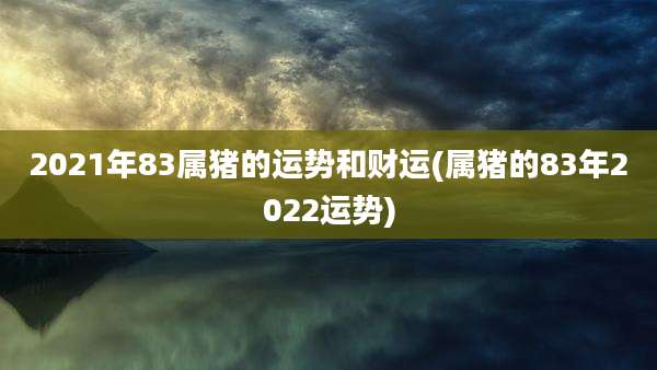2021年83属猪的运势和财运(属猪的83年2022运势)