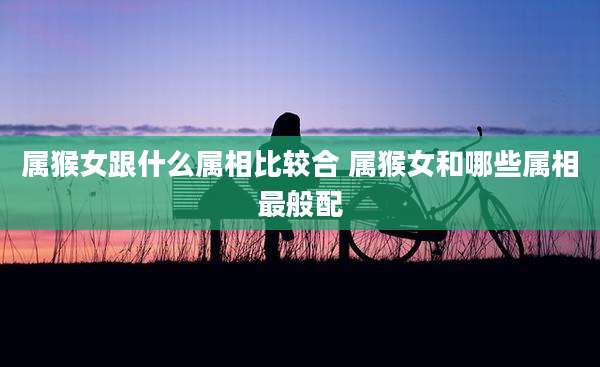 属猴女跟什么属相比较合 属猴女和哪些属相最般配