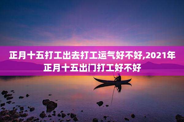 正月十五打工出去打工运气好不好,2021年正月十五出门打工好不好