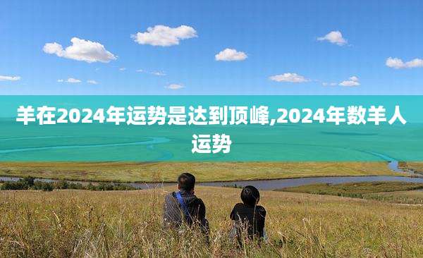 羊在2024年运势是达到顶峰,2024年数羊人运势